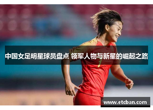 中国女足明星球员盘点 领军人物与新星的崛起之路