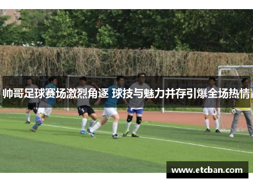 帅哥足球赛场激烈角逐 球技与魅力并存引爆全场热情